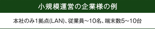 小規模運営の企業様の例　本社のみ1拠点(LAN)、従業員～10名、端末数5～10台