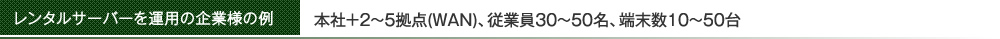 レンタルサーバーを運用の企業様の例　本社＋2〜5拠点(WAN)、従業員30～50名、端末数10～50台